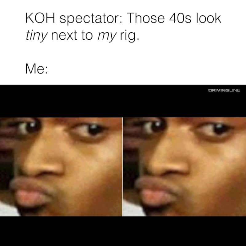 KOH spectator: Those 40s look tiny next to my rig. Me:
